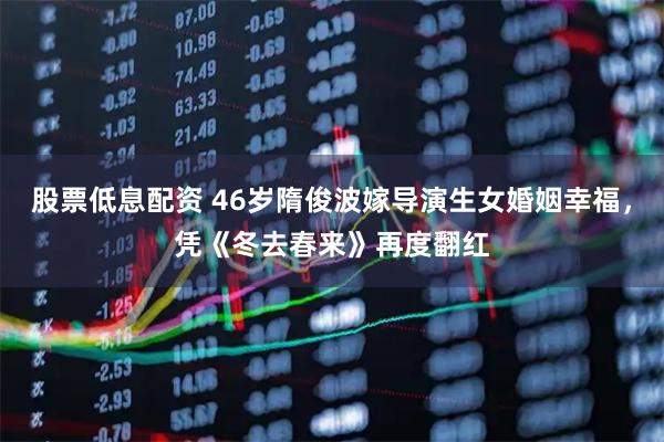 股票低息配资 46岁隋俊波嫁导演生女婚姻幸福，凭《冬去春来》再度翻红