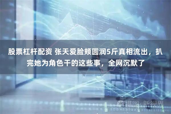 股票杠杆配资 张天爱脸颊圆润5斤真相流出，扒完她为角色干的这些事，全网沉默了