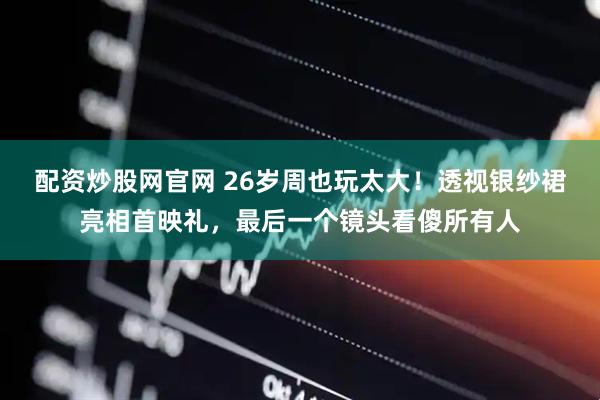 配资炒股网官网 26岁周也玩太大！透视银纱裙亮相首映礼，最后一个镜头看傻所有人