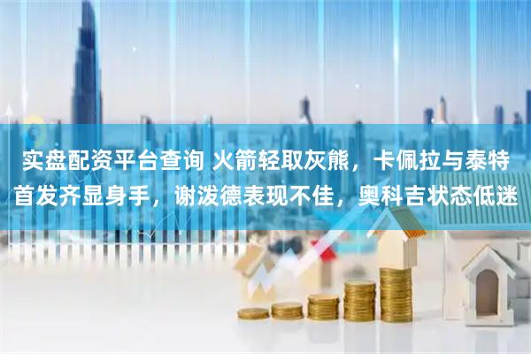 实盘配资平台查询 火箭轻取灰熊，卡佩拉与泰特首发齐显身手，谢泼德表现不佳，奥科吉状态低迷