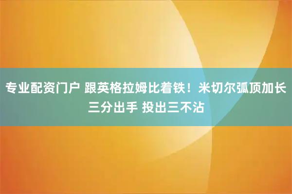 专业配资门户 跟英格拉姆比着铁！米切尔弧顶加长三分出手 投出三不沾