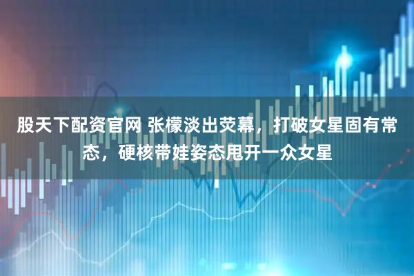 股天下配资官网 张檬淡出荧幕，打破女星固有常态，硬核带娃姿态甩开一众女星
