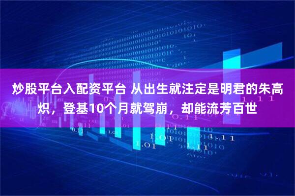 炒股平台入配资平台 从出生就注定是明君的朱高炽，登基10个月就驾崩，却能流芳百世