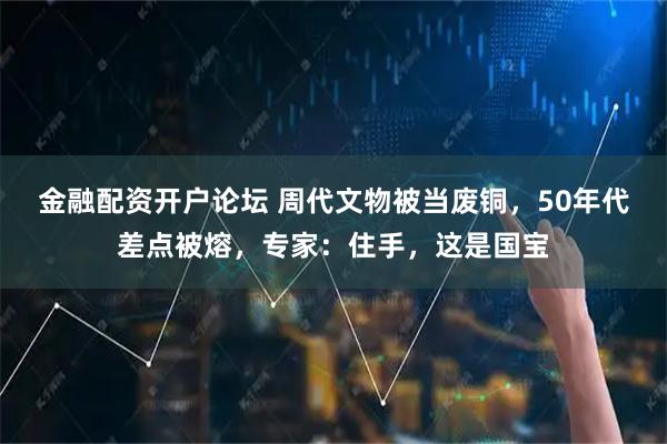 金融配资开户论坛 周代文物被当废铜，50年代差点被熔，专家：住手，这是国宝