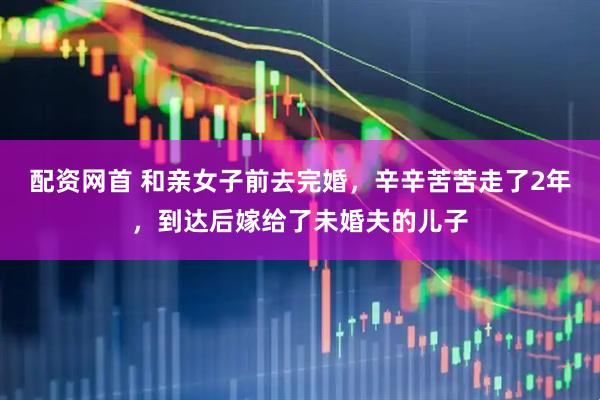 配资网首 和亲女子前去完婚，辛辛苦苦走了2年，到达后嫁给了未婚夫的儿子