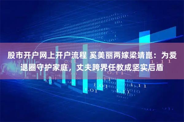 股市开户网上开户流程 奚美丽两嫁梁靖崑：为爱退圈守护家庭，丈夫跨界任教成坚实后盾