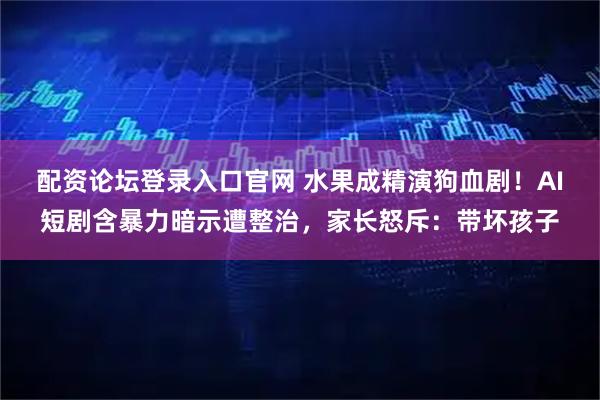 配资论坛登录入口官网 水果成精演狗血剧！AI短剧含暴力暗示遭整治，家长怒斥：带坏孩子