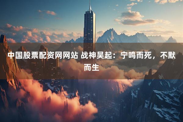 中国股票配资网网站 战神吴起：宁鸣而死，不默而生