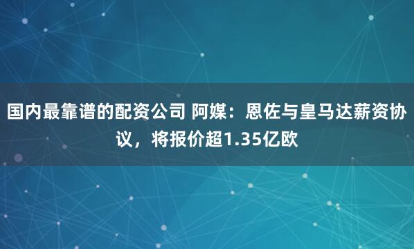 国内最靠谱的配资公司 阿媒：恩佐与皇马达薪资协议，将报价超1.35亿欧