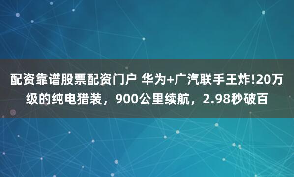配资靠谱股票配资门户 华为+广汽联手王炸!20万级的纯电猎装，900公里续航，2.98秒破百