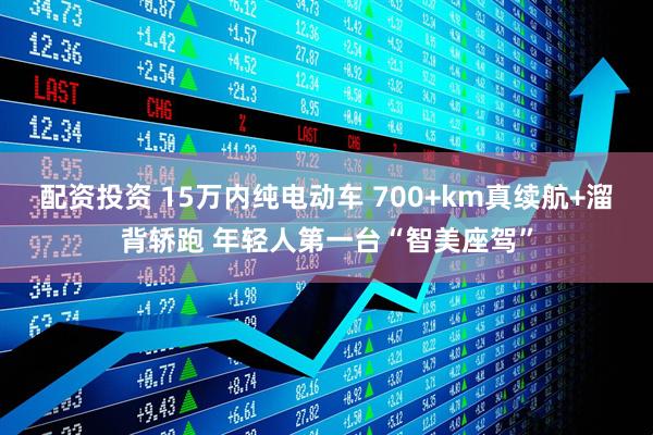 配资投资 15万内纯电动车 700+km真续航+溜背轿跑 年轻人第一台“智美座驾”