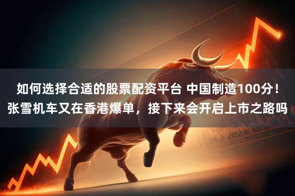 如何选择合适的股票配资平台 中国制造100分！张雪机车又在香港爆单，接下来会开启上市之路吗