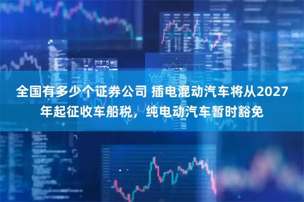 全国有多少个证券公司 插电混动汽车将从2027年起征收车船税，纯电动汽车暂时豁免