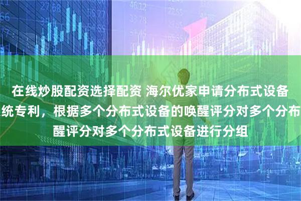 在线炒股配资选择配资 海尔优家申请分布式设备的确定方法和系统专利，根据多个分布式设备的唤醒评分对多个分布式设备进行分组