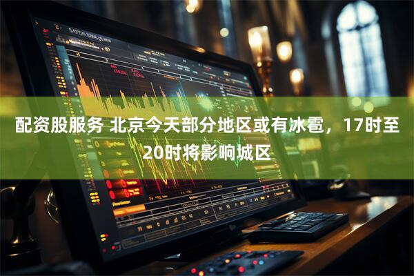 配资股服务 北京今天部分地区或有冰雹，17时至20时将影响城区
