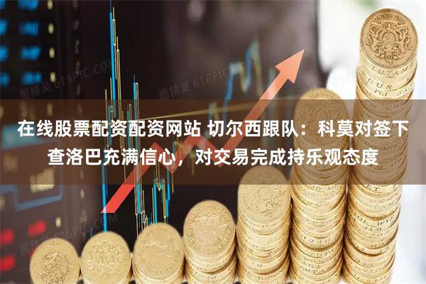在线股票配资配资网站 切尔西跟队：科莫对签下查洛巴充满信心，对交易完成持乐观态度